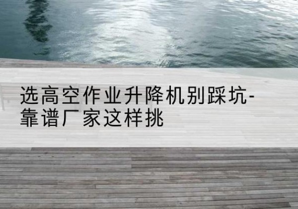 吐鲁番剪叉式升降机厂家-选高空作业升降机别踩坑-靠谱厂家这样挑