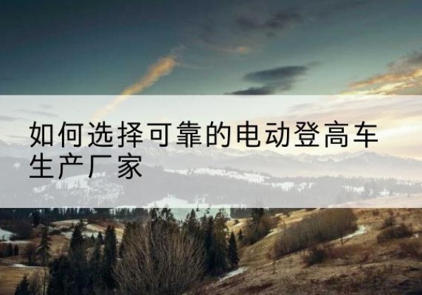 吐鲁番电动登高车厂家-如何选择可靠的电动登高车生产厂家