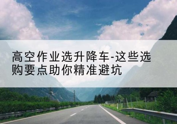 吐鲁番升降车厂家-高空作业选升降车-这些选购要点助你*避坑