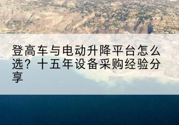 吐鲁番登高车厂家厂家-登高车与电动升降平台怎么选？十五年设备采购经验分享