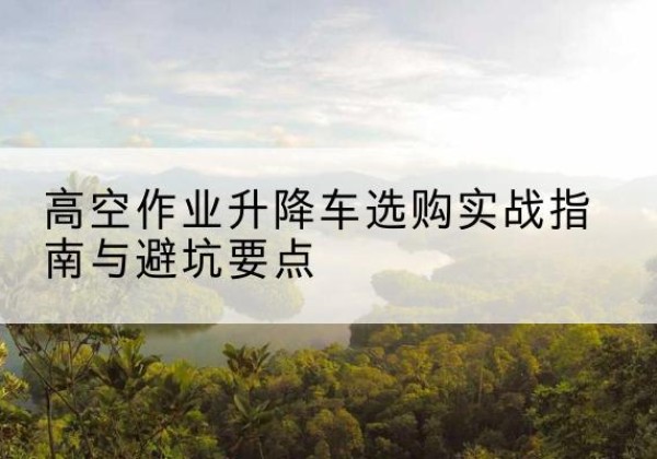 吐鲁番升降车怎么选-高空作业升降车选购实战指南与避坑要点