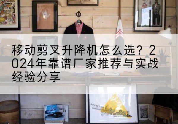吐鲁番升降平台厂家推荐-移动剪叉升降机怎么选？2024年靠谱厂家推荐与实战经验分享